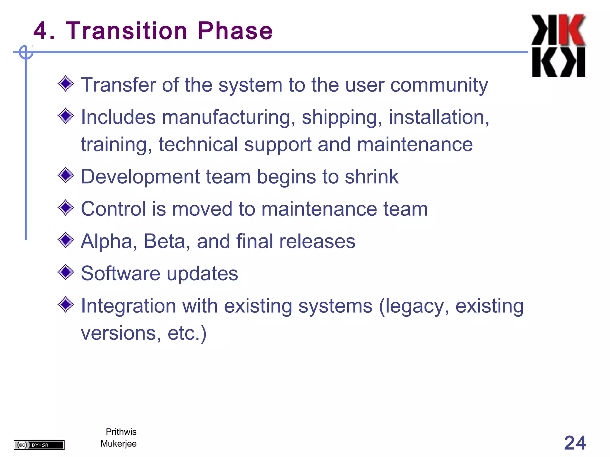 4. Transition Phase

   Transfer of the system to the user community
   Includes manufacturing, shipping, installation,
   training, technical support and maintenance
   Development team begins to shrink
   Control is moved to maintenance team
   Alpha, Beta, and final releases
   Software updates
   Integration with existing systems (legacy, existing
   versions, etc.)



      Prithwis
     Mukerjee                                            24
 