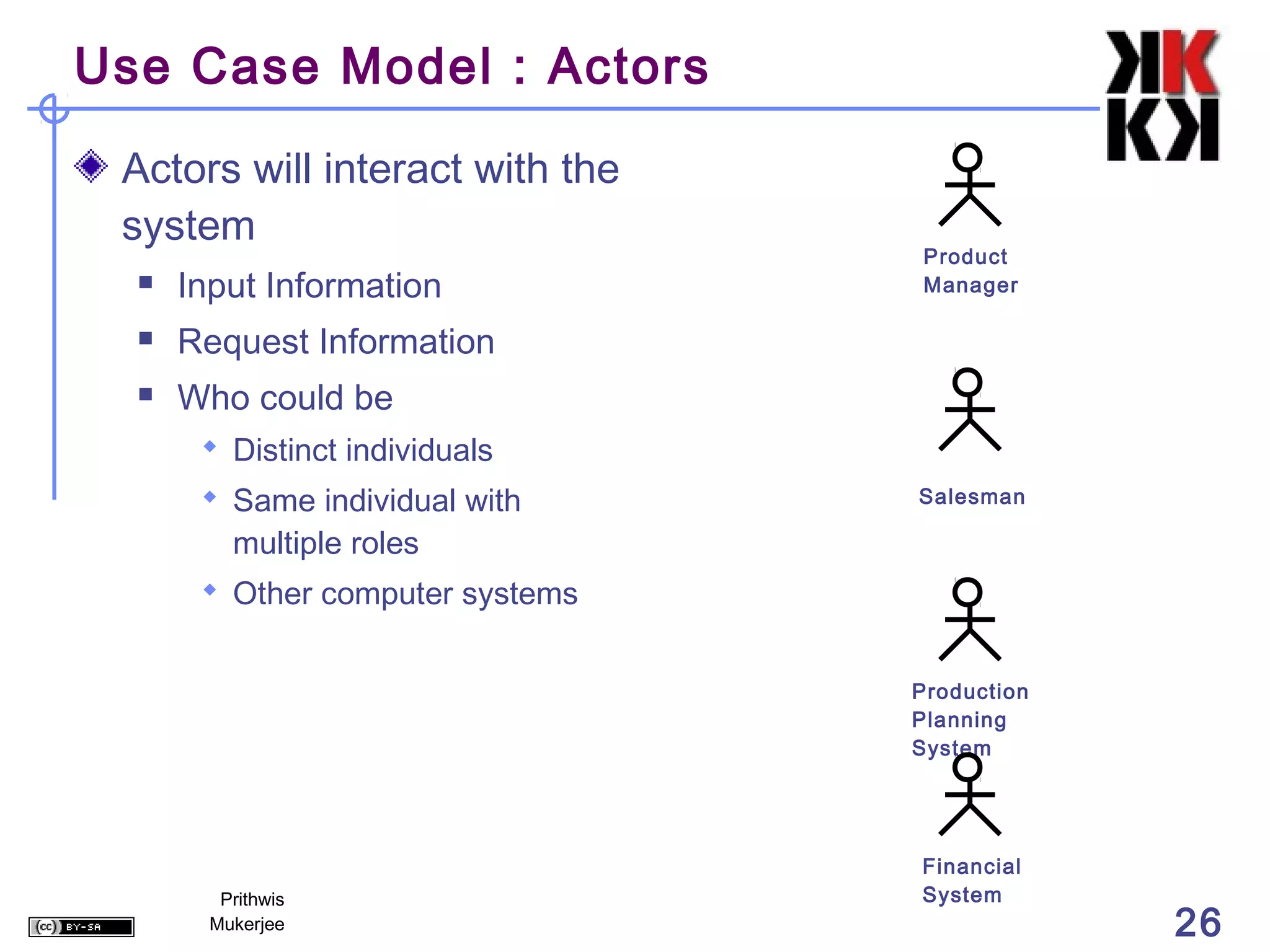 Use Case Model : Actors

 Actors will interact with the
 system
                                  Product
     Input Information           Manager

     Request Information
     Who could be
        Distinct individuals
        Same individual with     Salesman

          multiple roles
        Other computer systems


                                  Production
                                  Planning
                                  System




                                  Financial
         Prithwis                 System
        Mukerjee                               26
 