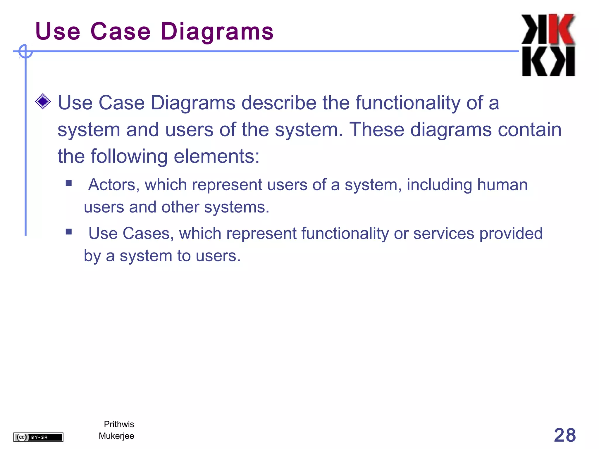 Use Case Diagrams


 Use Case Diagrams describe the functionality of a
 system and users of the system. These diagrams contain
 the following elements:
     Actors, which represent users of a system, including human
      users and other systems.
     Use Cases, which represent functionality or services provided
      by a system to users.




         Prithwis
        Mukerjee                                                      28
 