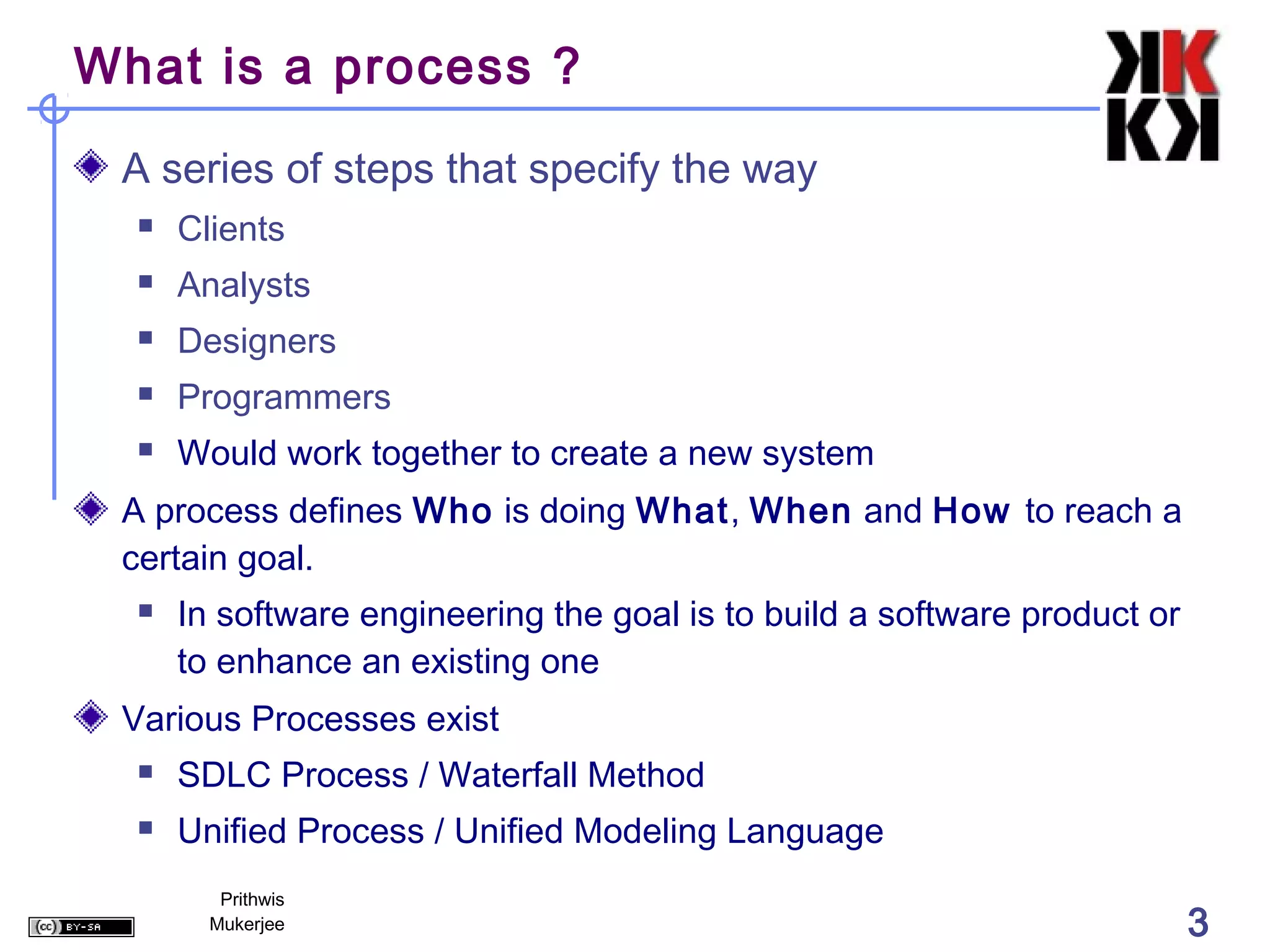 What is a process ?

 A series of steps that specify the way
     Clients
     Analysts
     Designers
     Programmers
     Would work together to create a new system
 A process defines Who is doing What, When and How to reach a
 certain goal.
     In software engineering the goal is to build a software product or
      to enhance an existing one
 Various Processes exist
     SDLC Process / Waterfall Method
     Unified Process / Unified Modeling Language
         Prithwis
        Mukerjee                                                           3
 