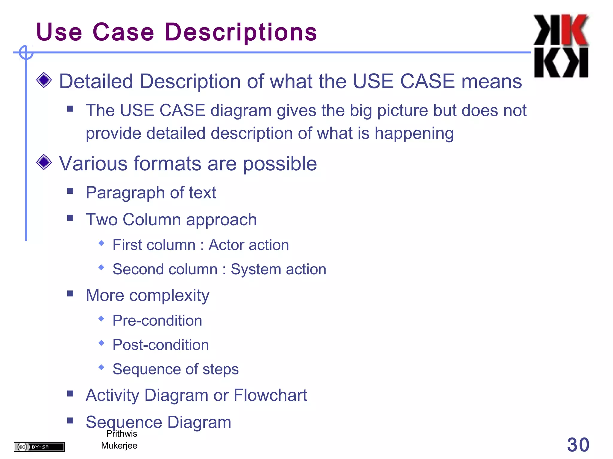 Use Case Descriptions

 Detailed Description of what the USE CASE means
     The USE CASE diagram gives the big picture but does not
      provide detailed description of what is happening
 Various formats are possible
     Paragraph of text
     Two Column approach
        First column : Actor action
        Second column : System action
     More complexity
        Pre-condition
        Post-condition
        Sequence of steps
     Activity Diagram or Flowchart
     Sequence Diagram
         Prithwis
        Mukerjee                                                30
 