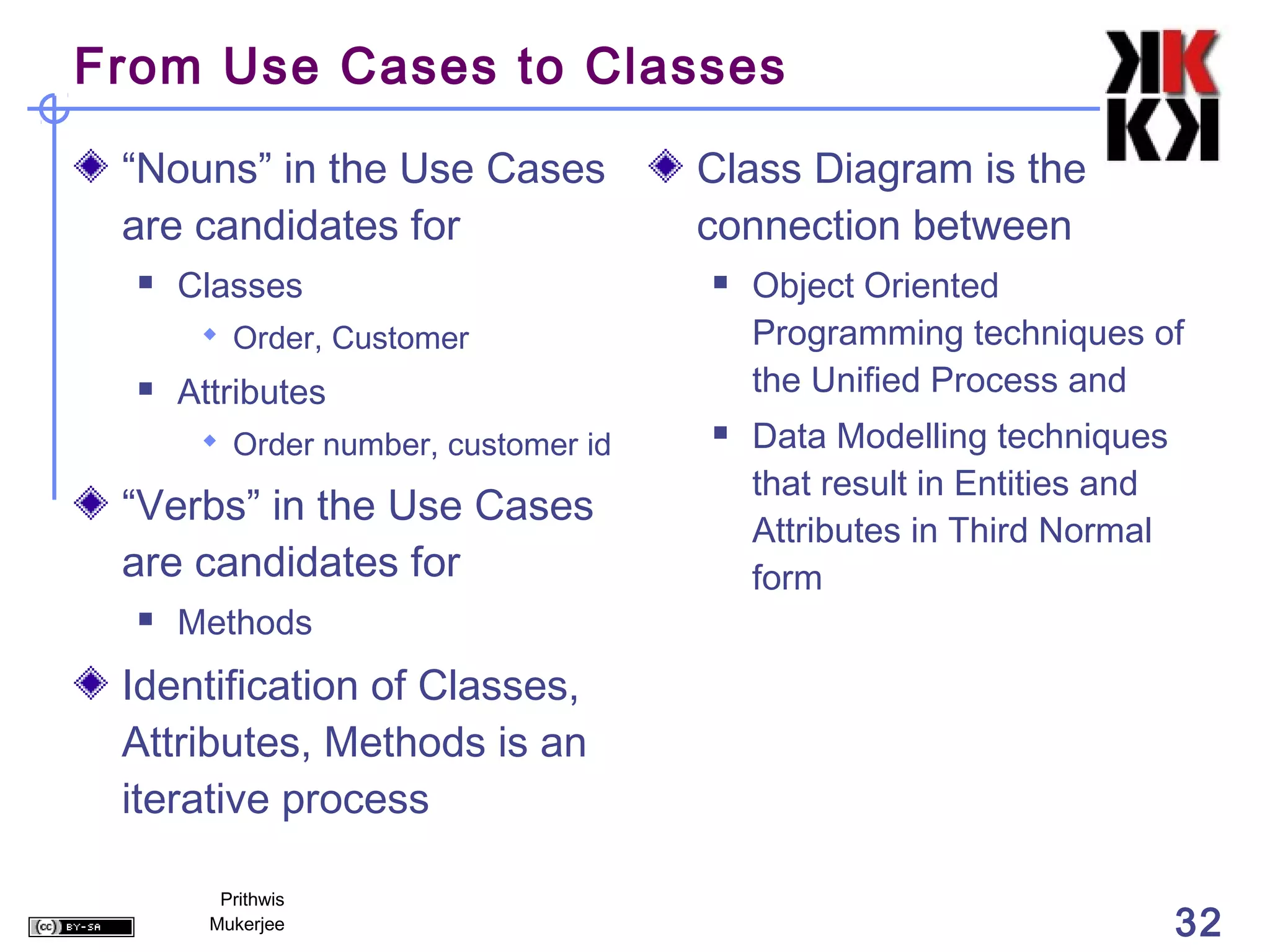 From Use Cases to Classes

 “Nouns” in the Use Cases            Class Diagram is the
 are candidates for                  connection between
     Classes                           Object Oriented
        Order, Customer                 Programming techniques of
     Attributes                         the Unified Process and
        Order number, customer id      Data Modelling techniques
                                         that result in Entities and
 “Verbs” in the Use Cases
                                         Attributes in Third Normal
 are candidates for                      form
     Methods
 Identification of Classes,
 Attributes, Methods is an
 iterative process

         Prithwis
        Mukerjee                                                       32
 