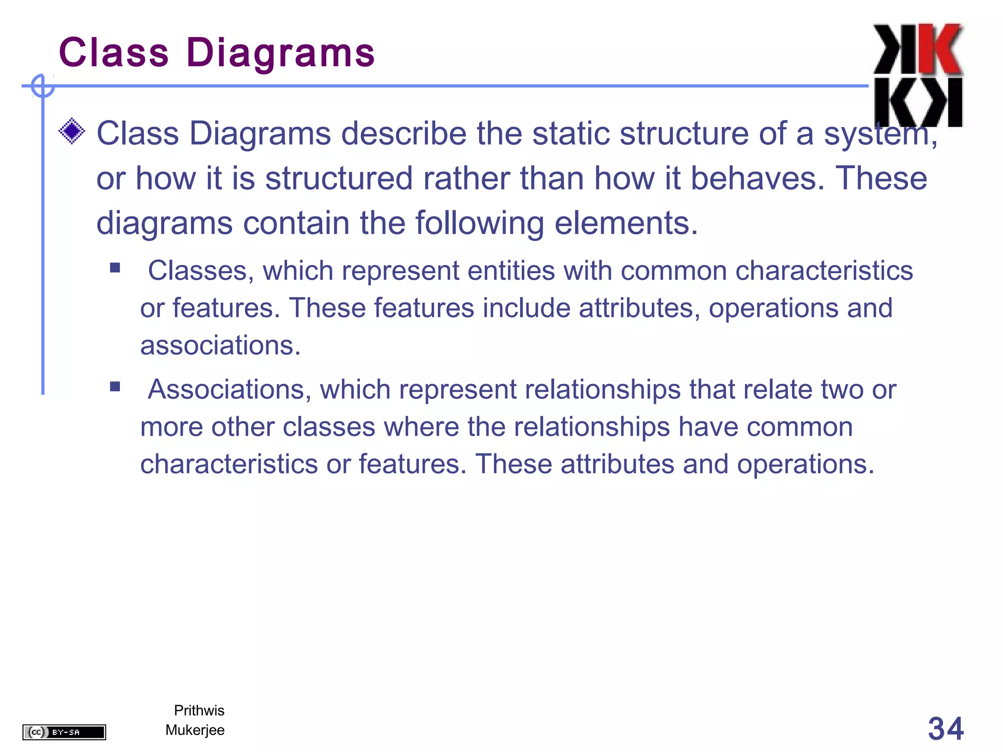 Class Diagrams

 Class Diagrams describe the static structure of a system,
 or how it is structured rather than how it behaves. These
 diagrams contain the following elements.
     Classes, which represent entities with common characteristics
      or features. These features include attributes, operations and
      associations.
      Associations, which represent relationships that relate two or
      more other classes where the relationships have common
      characteristics or features. These attributes and operations.




         Prithwis
        Mukerjee                                                        34
 