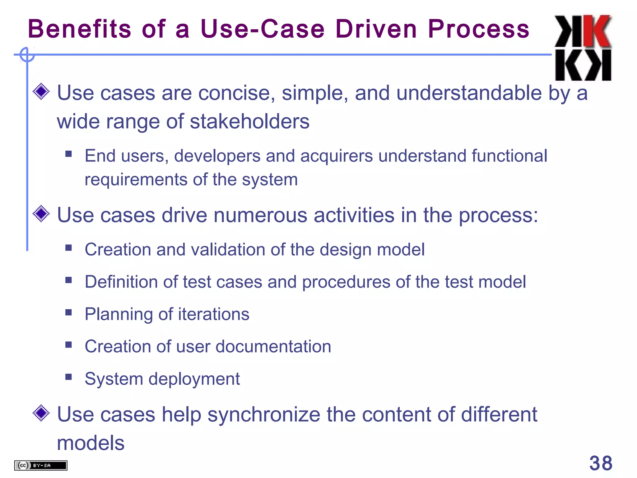 Benefits of a Use-Case Driven Process

  Use cases are concise, simple, and understandable by a
  wide range of stakeholders
     End users, developers and acquirers understand functional
      requirements of the system

  Use cases drive numerous activities in the process:
     Creation and validation of the design model
     Definition of test cases and procedures of the test model
     Planning of iterations
     Creation of user documentation
     System deployment

  Use cases help synchronize the content of different
  models
                                                                  38
 