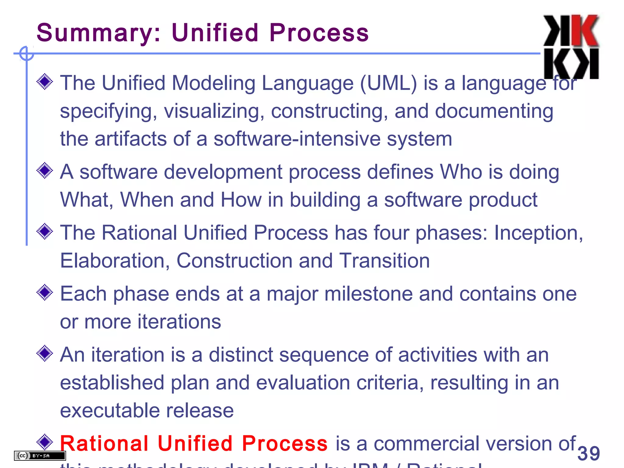 Summary: Unified Process

 The Unified Modeling Language (UML) is a language for
 specifying, visualizing, constructing, and documenting
 the artifacts of a software-intensive system
 A software development process defines Who is doing
 What, When and How in building a software product
 The Rational Unified Process has four phases: Inception,
 Elaboration, Construction and Transition
 Each phase ends at a major milestone and contains one
 or more iterations
 An iteration is a distinct sequence of activities with an
 established plan and evaluation criteria, resulting in an
 executable release
 Rational Unified Process is a commercial version of 39
 