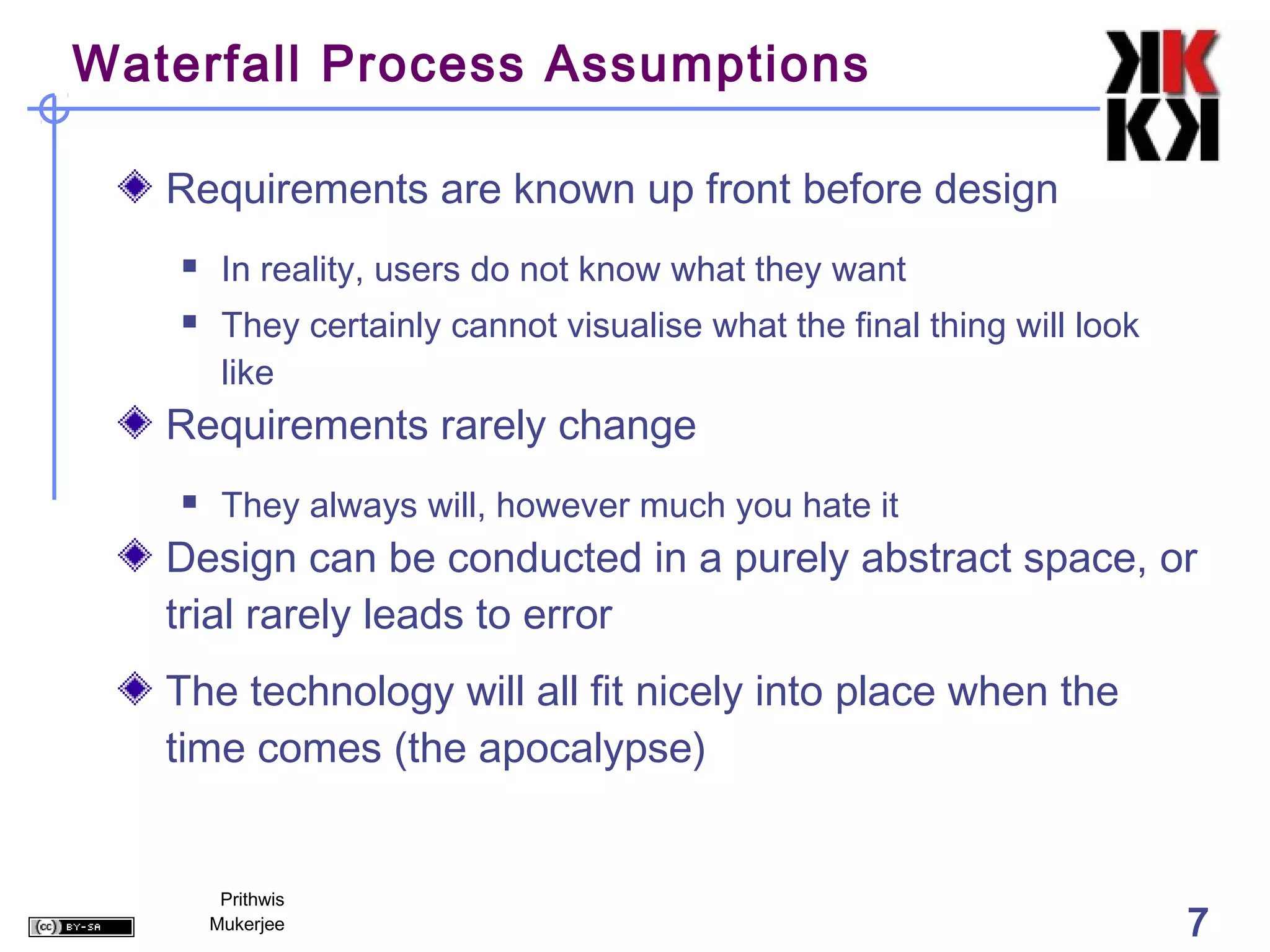 Waterfall Process Assumptions

   Requirements are known up front before design
       In reality, users do not know what they want
       They certainly cannot visualise what the final thing will look
        like
   Requirements rarely change
       They always will, however much you hate it
   Design can be conducted in a purely abstract space, or
   trial rarely leads to error
   The technology will all fit nicely into place when the
   time comes (the apocalypse)


        Prithwis
       Mukerjee                                                          7
 