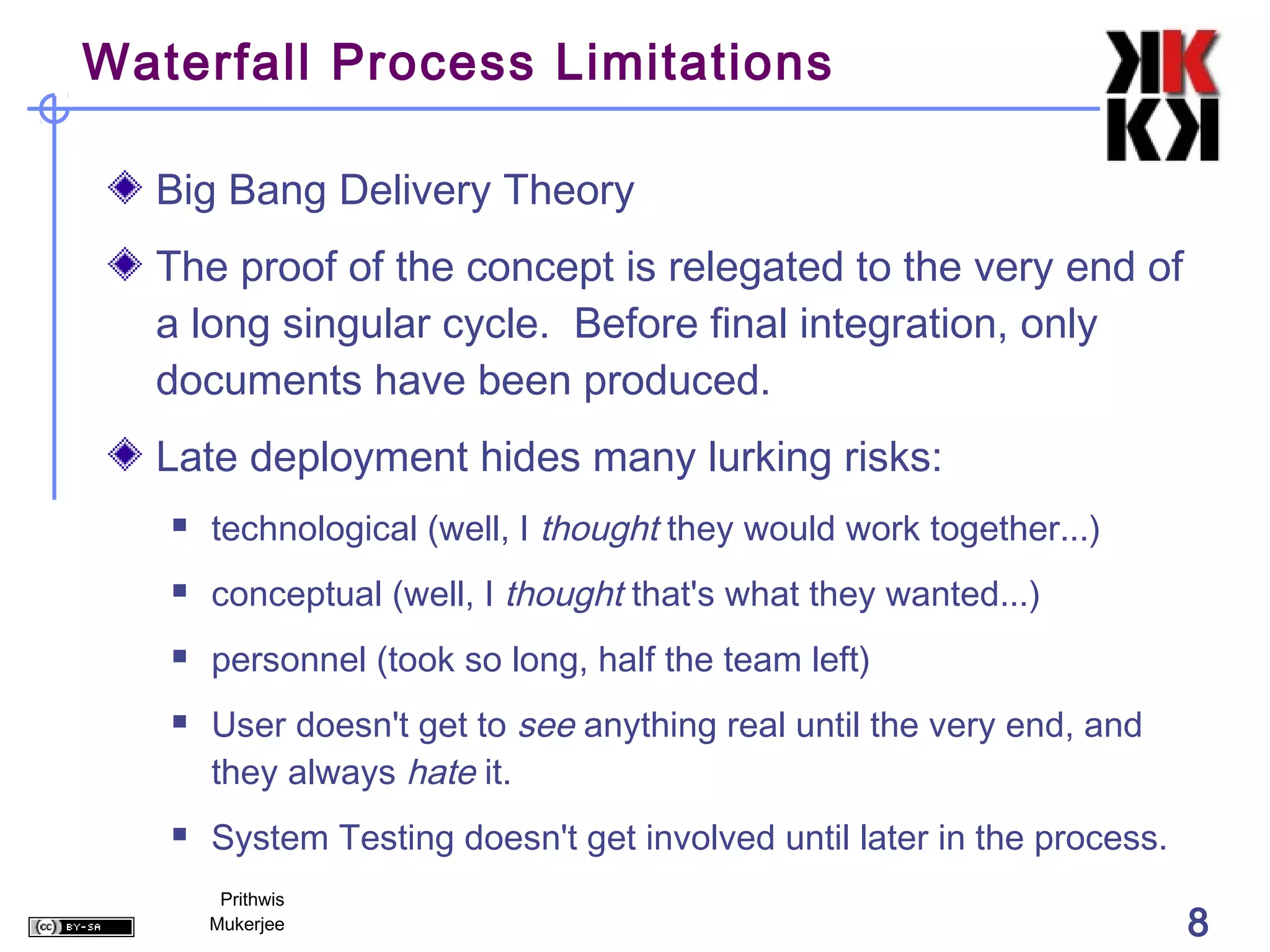 Waterfall Process Limitations

  Big Bang Delivery Theory
  The proof of the concept is relegated to the very end of
  a long singular cycle. Before final integration, only
  documents have been produced.
  Late deployment hides many lurking risks:
      technological (well, I thought they would work together...)
      conceptual (well, I thought that's what they wanted...)
      personnel (took so long, half the team left)
      User doesn't get to see anything real until the very end, and
       they always hate it.
      System Testing doesn't get involved until later in the process.
        Prithwis
       Mukerjee                                                          8
 