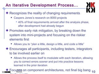 An Iterative Development Process...

 Recognizes the reality of changing requirements
     Caspers Jones’s research on 8000 projects
        40% of final requirements arrived after the analysis phase,
         after development had already begun
 Promotes early risk mitigation, by breaking down the
 system into mini-projects and focusing on the riskier
 elements first
     Allows you to “plan a little, design a little, and code a little”
 Encourages all participants, including testers, integrators
 to be involved earlier on
     Allows the process itself to modulate with each iteration, allowing
      you to correct errors sooner and put into practice lessons
      learned in the prior iteration
 Focuses on component architectures, not final big bang 10
      Prithwis
     Mukerjee
 
