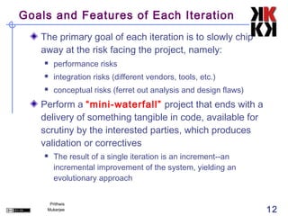 Goals and Features of Each Iteration
   The primary goal of each iteration is to slowly chip
   away at the risk facing the project, namely:
       performance risks
       integration risks (different vendors, tools, etc.)
       conceptual risks (ferret out analysis and design flaws)
   Perform a “mini-waterfall” project that ends with a
   delivery of something tangible in code, available for
   scrutiny by the interested parties, which produces
   validation or correctives
       The result of a single iteration is an increment--an
        incremental improvement of the system, yielding an
        evolutionary approach


     Prithwis
    Mukerjee                                                      12
 