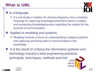 What is UML

 Is a language.
     It is not simply a notation for drawing diagrams, but a complete
      language for capturing knowledge(semantics) about a subject
      and expressing knowledge(syntax) regarding the subject for the
      purpose of communication.
  Applies to modeling and systems.
     Modeling involves a focus on understanding a subject (system)
      and capturing and being able to communicated in this
      knowledge.
  It is the result of unifying the information systems and
 technology industry’s best engineering practices
 (principals, techniques, methods and tools).

         Prithwis
        Mukerjee                                                         17
 