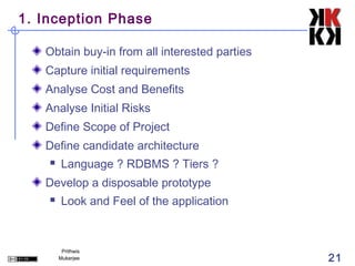 1. Inception Phase

   Obtain buy-in from all interested parties
   Capture initial requirements
   Analyse Cost and Benefits
   Analyse Initial Risks
   Define Scope of Project
   Define candidate architecture
        Language ? RDBMS ? Tiers ?
   Develop a disposable prototype
        Look and Feel of the application



         Prithwis
        Mukerjee                               21
 