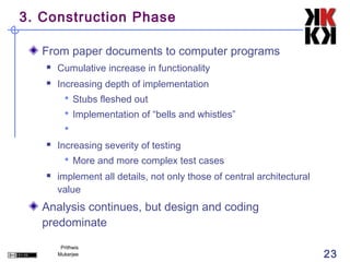 3. Construction Phase

   From paper documents to computer programs
      Cumulative increase in functionality
      Increasing depth of implementation
          Stubs fleshed out
          Implementation of “bells and whistles”
         
      Increasing severity of testing
          More and more complex test cases
      implement all details, not only those of central architectural
       value
   Analysis continues, but design and coding
   predominate
        Prithwis
       Mukerjee                                                         23
 