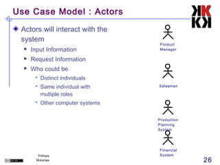 Use Case Model : Actors

 Actors will interact with the
 system
                                  Product
     Input Information           Manager

     Request Information
     Who could be
        Distinct individuals
        Same individual with     Salesman

          multiple roles
        Other computer systems


                                  Production
                                  Planning
                                  System




                                  Financial
         Prithwis                 System
        Mukerjee                               26
 