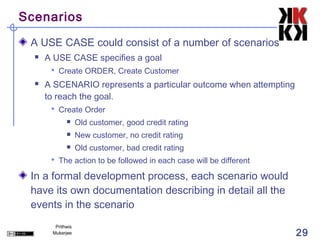 Scenarios

 A USE CASE could consist of a number of scenarios
     A USE CASE specifies a goal
        Create ORDER, Create Customer
     A SCENARIO represents a particular outcome when attempting
      to reach the goal.
        Create Order
                  Old customer, good credit rating
                  New customer, no credit rating
                  Old customer, bad credit rating
        The action to be followed in each case will be different

 In a formal development process, each scenario would
 have its own documentation describing in detail all the
 events in the scenario
        Prithwis
       Mukerjee                                                     29
 