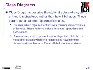 Class Diagrams

 Class Diagrams describe the static structure of a system,
 or how it is structured rather than how it behaves. These
 diagrams contain the following elements.
     Classes, which represent entities with common characteristics
      or features. These features include attributes, operations and
      associations.
      Associations, which represent relationships that relate two or
      more other classes where the relationships have common
      characteristics or features. These attributes and operations.




         Prithwis
        Mukerjee                                                        34
 