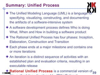 Summary: Unified Process

 The Unified Modeling Language (UML) is a language for
 specifying, visualizing, constructing, and documenting
 the artifacts of a software-intensive system
 A software development process defines Who is doing
 What, When and How in building a software product
 The Rational Unified Process has four phases: Inception,
 Elaboration, Construction and Transition
 Each phase ends at a major milestone and contains one
 or more iterations
 An iteration is a distinct sequence of activities with an
 established plan and evaluation criteria, resulting in an
 executable release
 Rational Unified Process is a commercial version of 39
 
