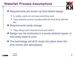 Waterfall Process Assumptions

   Requirements are known up front before design
       In reality, users do not know what they want
       They certainly cannot visualise what the final thing will look
        like
   Requirements rarely change
       They always will, however much you hate it
   Design can be conducted in a purely abstract space, or
   trial rarely leads to error
   The technology will all fit nicely into place when the
   time comes (the apocalypse)


        Prithwis
       Mukerjee                                                          7
 