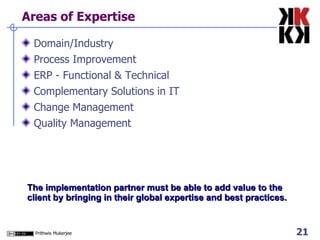 Areas of Expertise Domain/Industry Process Improvement ERP - Functional & Technical Complementary Solutions in IT Change Management  Quality Management The implementation partner must be able to add value to the client by bringing in their global expertise and best practices. 