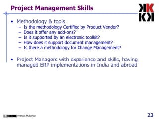 Project Management Skills Methodology & tools Is the methodology Certified by Product Vendor? Does it offer any add-ons? Is it supported by an electronic toolkit? How does it support document management? Is there a methodology for Change Management?  Project Managers with experience and skills, having managed ERP implementations in India and abroad 