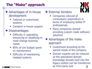 The “Make” approach Advantages of in-house development Tailored or customized systems Constant in-house support Disadvantages  Difficulty in upgrading, enhancing or modifying to meet change business needs 80% of s/w budget spent on maintenance Difficulty of maintaining isolated systems External Vendors Companies relieved of unnecessary expenditure in terms of employing skilled IT professionals Many companies started providing custom made software solutions Advantages of the make approach Customized according to the special needs of the company Domain experts can be retained as the specialized domain knowledge already built into the legacy system can be transferred by third party tool 