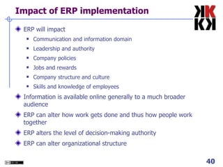 Impact of ERP implementation ERP will impact Communication and information domain Leadership and authority Company policies Jobs and rewards Company structure and culture Skills and knowledge of employees Information is available online generally to a much broader audience ERP can alter how work gets done and thus how people work together ERP alters the level of decision-making authority ERP can alter organizational structure 