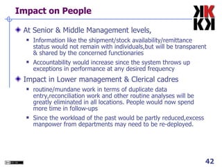 Impact on People At Senior & Middle Management levels, Information like the shipment/stock availability/remittance status would not remain with individuals,but will be transparent & shared by the concerned functionaries Accountability would increase since the system throws up exceptions in performance at any desired frequency Impact in Lower management & Clerical cadres routine/mundane work in terms of duplicate data entry,reconciliation work and other routine analyses will be greatly eliminated in all locations. People would now spend more time in follow-ups Since the workload of the past would be partly reduced,excess manpower from departments may need to be re-deployed. 