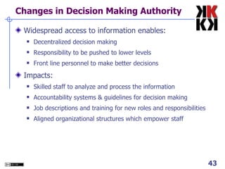 Changes in Decision Making Authority Widespread access to information enables: Decentralized decision making Responsibility to be pushed to lower levels Front line personnel to make better decisions Impacts: Skilled staff to analyze and process the information Accountability systems & guidelines for decision making Job descriptions and training for new roles and responsibilities Aligned organizational structures which empower staff 