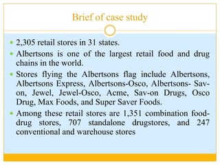 Brief of case study2,305 retail stores in 31 states.Albertsons is one of the largest retail food and drug chains in the world.Stores flying the Albertsons flag include Albertsons, Albertsons Express, Albertsons-Osco, Albertsons- Sav-on, Jewel, Jewel-Osco, Acme, Sav-on Drugs, Osco Drug, Max Foods, and Super Saver Foods.Among these retail stores are 1,351 combination food-drug stores, 707 standalone drugstores, and 247 conventional and warehouse stores