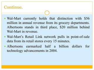 Continue.Wal-Mart currently holds that distinction with $56 million in annual revenue from its grocery departments. Albertsons stands in third place, $20 million behind Wal-Mart in revenue.Wal-Mart’s Retail Link network pulls in point-of-sale data from its retail stores every 15 minutes.Albertsons earmarked half a billion dollars for technology advancements in 2004.