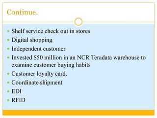 Continue.Shelf service check out in storesDigital shoppingIndependent customerInvested $50 million in an NCR Teradata warehouse to examine customer buying habits Customer loyalty card.Coordinate shipmentEDIRFID