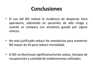 Conclusiones
• El uso del BIS reduce la incidencia de despertar intra
  operatorio, sobretodo en pacientes de alto riesgo y
  cuando se compara con anestesia guiada por signos
  clinicos.

• No esta justificado reducir los anestésicos para mantener
  BIS mayor de 45 para reducir mortalidad.

• El BIS no disminuye significativamente costos, tiempos de
  recuperación y cantidad de medicamentos utilizados.
 
