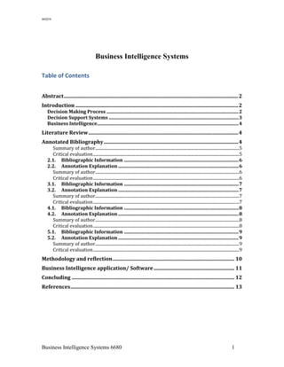 an@w
Business Intelligence Systems 6680 1
Business Intelligence Systems
Table of Contents
Abstract........................................................................................................................................2
Introduction ...............................................................................................................................2
Decision Making Process .................................................................................................................2
Decision Support Systems ...............................................................................................................3
Business Intelligence.........................................................................................................................4
Literature Review.....................................................................................................................4
Annotated Bibliography.........................................................................................................4
Summary of author........................................................................................................................................5
Critical evaluation..........................................................................................................................................5
2.1. Bibliographic Information ..................................................................................................6
2.2. Annotation Explanation .......................................................................................................6
Summary of author........................................................................................................................................6
Critical evaluation..........................................................................................................................................6
3.1. Bibliographic Information ..................................................................................................7
3.2. Annotation Explanation .......................................................................................................7
Summary of author........................................................................................................................................7
Critical evaluation..........................................................................................................................................7
4.1. Bibliographic Information ..................................................................................................8
4.2. Annotation Explanation .......................................................................................................8
Summary of author........................................................................................................................................8
Critical evaluation..........................................................................................................................................8
5.1. Bibliographic Information ..................................................................................................9
5.2. Annotation Explanation .......................................................................................................9
Summary of author........................................................................................................................................9
Critical evaluation..........................................................................................................................................9
Methodology and reflection............................................................................................... 10
Business Intelligence application/ Software............................................................... 11
Concluding ............................................................................................................................... 12
References................................................................................................................................ 13
 