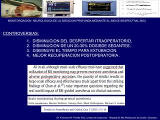 Dr. Francisco M. Parrilla Ruiz. Unidad de Urgencias. Hospital de Alta Resolución de Guadix. Granada.
MONITORIZACION NEUROLOGICA DE LA SEDACION PROFUNDA MEDIANTE EL INDICE BIESPECTRAL (BIS)
CONTROVERSIAS:
1. DISMINUCION DEL DESPERTAR ITRAOPERATORIO.
2. DISMINUCION DE UN 20-30% DOSISDE SEDANTES.
3. DISMINUYE EL TIEMPO PARA EXTUBACION.
4. MEJOR RECUPERACION POSTOPERATORIA .
 