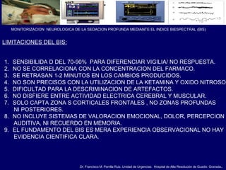Dr. Francisco M. Parrilla Ruiz. Unidad de Urgencias. Hospital de Alta Resolución de Guadix. Granada.
MONITORIZACION NEUROLOGICA DE LA SEDACION PROFUNDA MEDIANTE EL INDICE BIESPECTRAL (BIS)
LIMITACIONES DEL BIS:
1. SENSIBILIDA D DEL 70-90% PARA DIFERENCIAR VIGILIA/ NO RESPUESTA.
2. NO SE CORRELACIONA CON LA CONCENTRACION DEL FARMACO.
3. SE RETRASAN 1-2 MINUTOS EN LOS CAMBIOS PRODUCIDOS.
4. NO SON PRECISOS CON LA UTILIZACION DE LA KETAMINA Y OXIDO NITROSO.
5. DIFICULTAD PARA LA DESCRIMINACION DE ARTEFACTOS.
6. NO DISFIERE ENTRE ACTIVIDAD ELECTRICA CEREBRAL Y MUSCULAR.
7. SOLO CAPTA ZONA S CORTICALES FRONTALES , NO ZONAS PROFUNDAS
NI POSTERIORES.
8. NO INCLUYE SISTEMAS DE VALORACION EMOCIONAL, DOLOR, PERCEPCION
AUDITIVA, NI RECUERDO EN MEMORIA.
9. EL FUNDAMENTO DEL BIS ES MERA EXPERIENCIA OBSERVACIONAL NO HAY
EVIDENCIA CIENTIFICA CLARA.
 