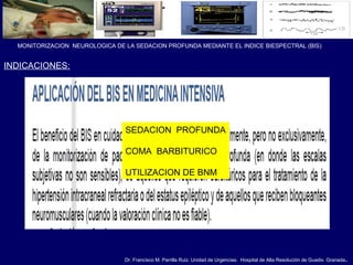 Dr. Francisco M. Parrilla Ruiz. Unidad de Urgencias. Hospital de Alta Resolución de Guadix. Granada.
MONITORIZACION NEUROLOGICA DE LA SEDACION PROFUNDA MEDIANTE EL INDICE BIESPECTRAL (BIS)
INDICACIONES:
SEDACION PROFUNDA
COMA BARBITURICO
UTILIZACION DE BNM
 