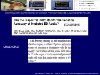 Dr. Francisco M. Parrilla Ruiz. Unidad de Urgencias. Hospital de Alta Resolución de Guadix. Granada.
MONITORIZACION NEUROLOGICA DE LA SEDACION PROFUNDA MEDIANTE EL INDICE BIESPECTRAL (BIS)
URGENCIAS:
 