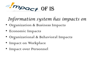 of IS
Information system has impacts on
• Organization & Business Impacts
• Economic Impacts
• Organizational & Behavioral Impacts
• Impact on Workplace
• Impact over Personnel
 