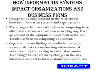 How Information Systems
Impact Organizations and
Business Firms
• Change is the only constant in the relationship
between information systems and organizations.
• The changes that have taken place in computing have
affected the business environment in a big way. Over
40 percent of the equipment investment in the last
decade has been on computing equipment.
• Organizations are finding more efficient ways to
accomplish tasks via networking, either internal
networks or by connecting to external networks.
Technology has caused many changes in the way
businesses connect to their customers and suppliers.
 