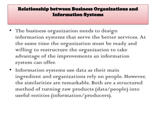 Relationship between Business Organizations and
Information Systems
• The business organization needs to design
information systems that serve the better services. At
the same time the organization must be ready and
willing to restructure the organization to take
advantage of the improvements an information
system can offer.
• Information systems use data as their main
ingredient and organizations rely on people. However,
the similarities are remarkable. Both are a structured
method of turning raw products (data/people) into
useful entities (information/producers).
 