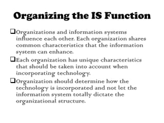 Organizing the IS Function
Organizations and information systems
influence each other. Each organization shares
common characteristics that the information
system can enhance.
Each organization has unique characteristics
that should be taken into account when
incorporating technology.
Organization should determine how the
technology is incorporated and not let the
information system totally dictate the
organizational structure.
 