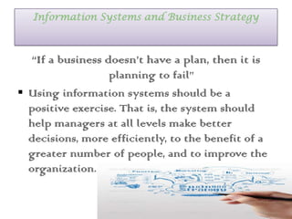 Information Systems and Business Strategy
“If a business doesn’t have a plan, then it is
planning to fail”
 Using information systems should be a
positive exercise. That is, the system should
help managers at all levels make better
decisions, more efficiently, to the benefit of a
greater number of people, and to improve the
organization.
 