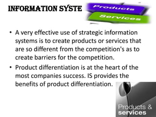 Information System in
• A very effective use of strategic information
systems is to create products or services that
are so different from the competition's as to
create barriers for the competition.
• Product differentiation is at the heart of the
most companies success. IS provides the
benefits of product differentiation.
 