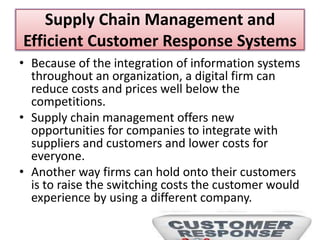 Supply Chain Management and
Efficient Customer Response Systems
• Because of the integration of information systems
throughout an organization, a digital firm can
reduce costs and prices well below the
competitions.
• Supply chain management offers new
opportunities for companies to integrate with
suppliers and customers and lower costs for
everyone.
• Another way firms can hold onto their customers
is to raise the switching costs the customer would
experience by using a different company.
 