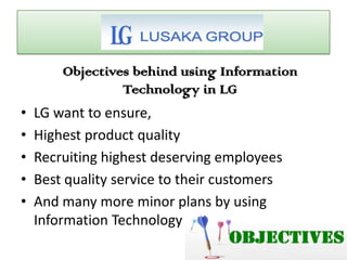 Objectives behind using Information
Technology in LG
• LG want to ensure,
• Highest product quality
• Recruiting highest deserving employees
• Best quality service to their customers
• And many more minor plans by using
Information Technology
 