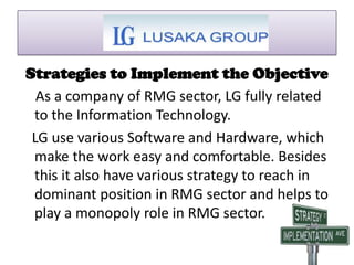 Strategies to Implement the Objective
As a company of RMG sector, LG fully related
to the Information Technology.
LG use various Software and Hardware, which
make the work easy and comfortable. Besides
this it also have various strategy to reach in
dominant position in RMG sector and helps to
play a monopoly role in RMG sector.
 