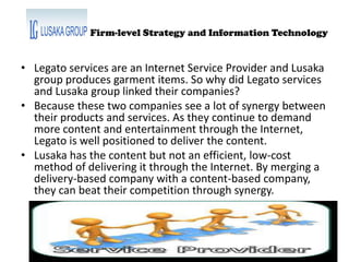 Firm-level Strategy and Information Technology
• Legato services are an Internet Service Provider and Lusaka
group produces garment items. So why did Legato services
and Lusaka group linked their companies?
• Because these two companies see a lot of synergy between
their products and services. As they continue to demand
more content and entertainment through the Internet,
Legato is well positioned to deliver the content.
• Lusaka has the content but not an efficient, low-cost
method of delivering it through the Internet. By merging a
delivery-based company with a content-based company,
they can beat their competition through synergy.
 