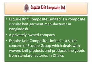 • Esquire Knit Composite Limited is a composite
circular knit garment manufacturer in
Bangladesh.
• A privately owned company.
• Esquire Knit Composite Limited is a sister
concern of Esquire Group which deals with
woven, knit products and produces the goods
from standard factories in Dhaka.
 