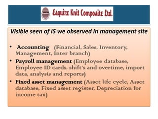 Visible seen of IS we observed in management site
• Accounting (Financial, Sales, Inventory,
Management, Inter branch)
• Payroll management (Employee database,
Employee ID cards, shift’s and overtime, import
data, analysis and reports)
• Fixed asset management (Asset life cycle, Asset
database, Fixed asset register, Depreciation for
income tax)
 