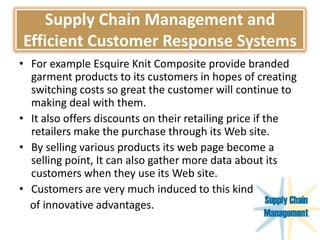 Supply Chain Management and
Efficient Customer Response Systems
• For example Esquire Knit Composite provide branded
garment products to its customers in hopes of creating
switching costs so great the customer will continue to
making deal with them.
• It also offers discounts on their retailing price if the
retailers make the purchase through its Web site.
• By selling various products its web page become a
selling point, It can also gather more data about its
customers when they use its Web site.
• Customers are very much induced to this kind
of innovative advantages.
 