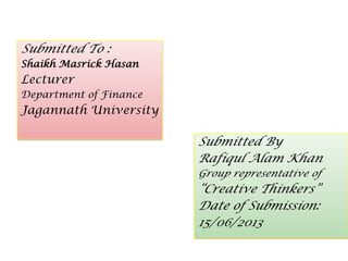 Submitted To :
Shaikh Masrick Hasan
Lecturer
Department of Finance
Jagannath University
Submitted By
Rafiqul Alam Khan
Group representative of
“Creative Thinkers”
Date of Submission:
15/06/2013
 